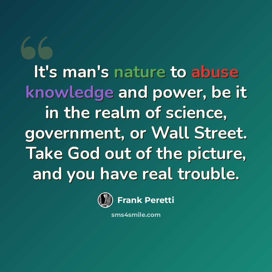 “It's man's nature to abuse knowledge and power, be it in the realm of science, government, or Wall Street. Take God out of the picture, and you have real trouble.” quote by Frank Peretti
