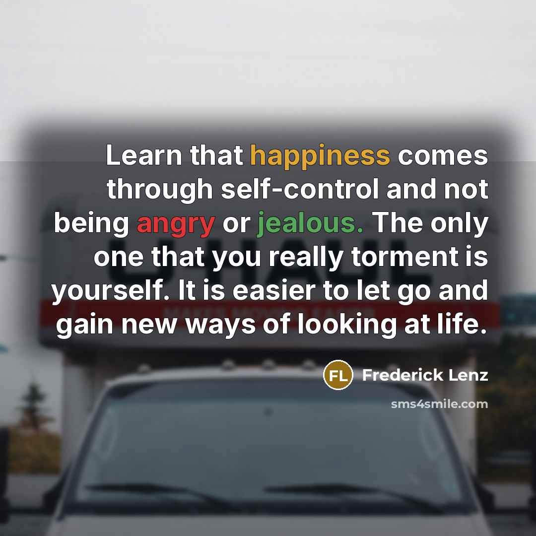 “Learn that happiness comes through self-control and not being angry or jealous. The only one that you really torment is yourself. It is easier to let go and gain new ways of looking at life.” quote by Frederick Lenz