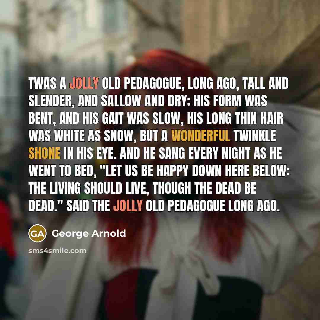 “Twas a jolly old pedagogue, long ago, Tall and slender, and sallow and dry; His form was bent, and his gait was slow, His long thin hair was white as snow, But a wonderful twinkle shone in his eye. And he sang every night as he went to bed, "Let us be happy down here below: The living should live…” quote by George Arnold