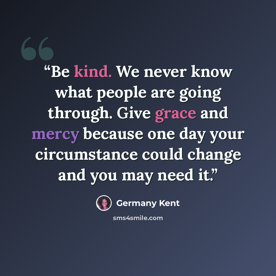 “Be kind. We never know what people are going through. Give grace and mercy because one day your circumstance could change and you may need it.” quote by Germany Kent