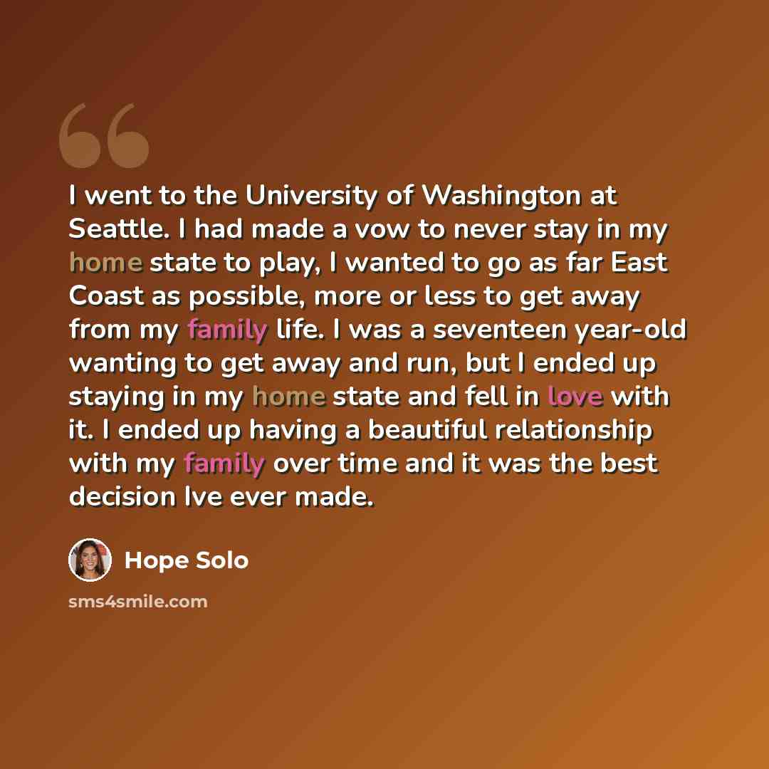 “I went to the University of Washington at Seattle. I had made a vow to never stay in my home state to play, I wanted to go as far East Coast as possible, more or less to get away from my family life. I was a seventeen year-old wanting to get away and run, but I ended up staying in my home state…” quote by Hope Solo