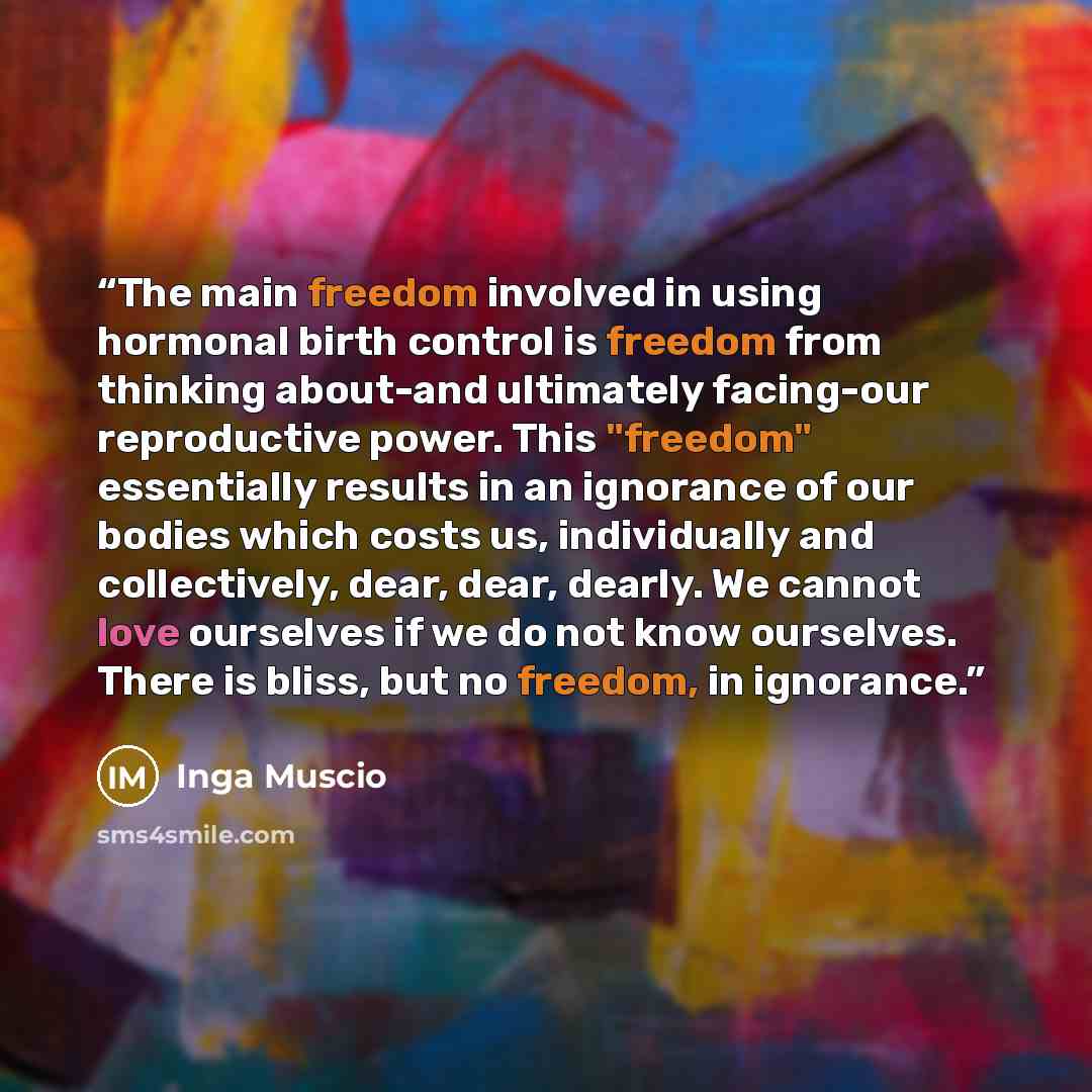 “The main freedom involved in using hormonal birth control is freedom from thinking about-and ultimately facing-our reproductive power. This "freedom" essentially results in an ignorance of our bodies which costs us, individually and collectively, dear, dear, dearly. We cannot love ourselves if we…” quote by Inga Muscio