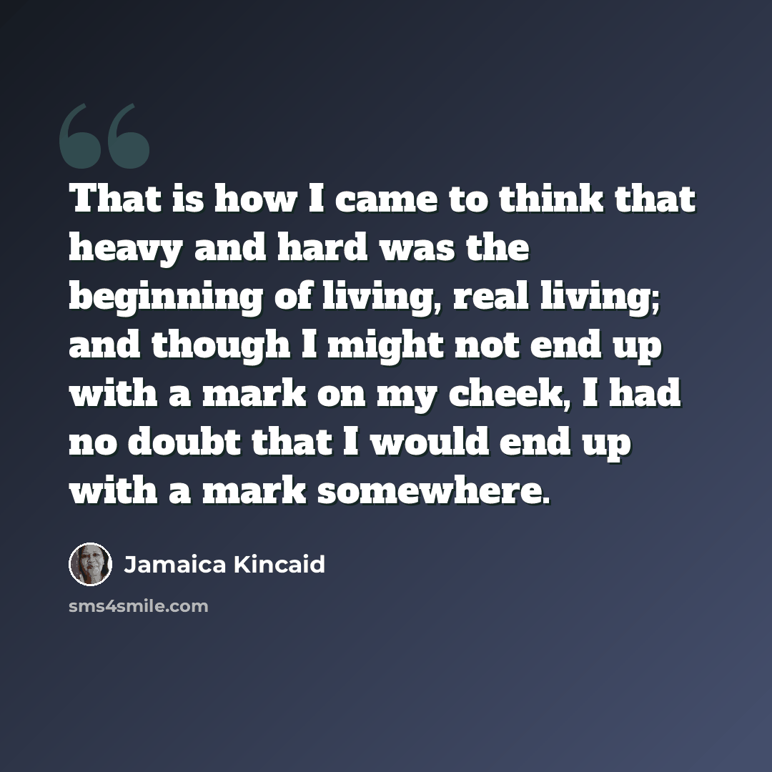 “That is how I came to think that heavy and hard was the beginning of living, real living; and though I might not end up with a mark on my cheek, I had no doubt that I would end up with a mark somewhere.” quote by Jamaica Kincaid