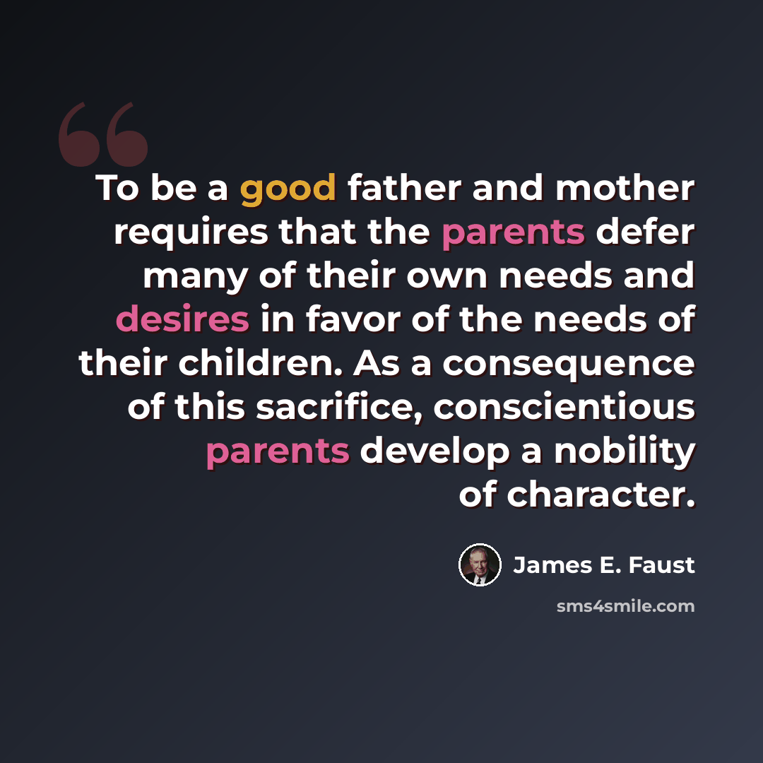 “To be a good father and mother requires that the parents defer many of their own needs and desires in favor of the needs of their children. As a consequence of this sacrifice, conscientious parents develop a nobility of character.” quote by James E. Faust