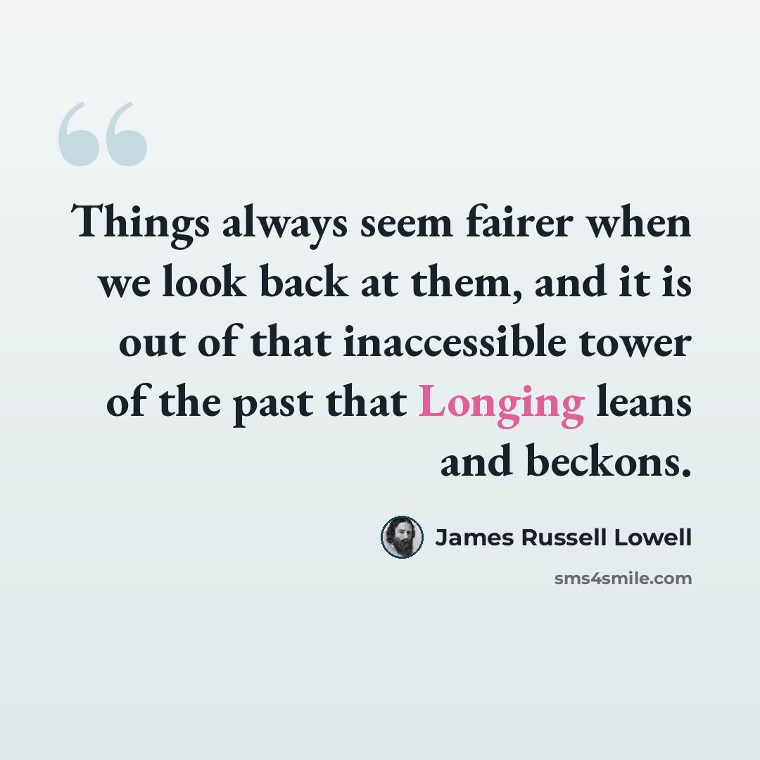 “Things always seem fairer when we look back at them, and it is out of that inaccessible tower of the past that Longing leans and beckons.” quote by James Russell Lowell
