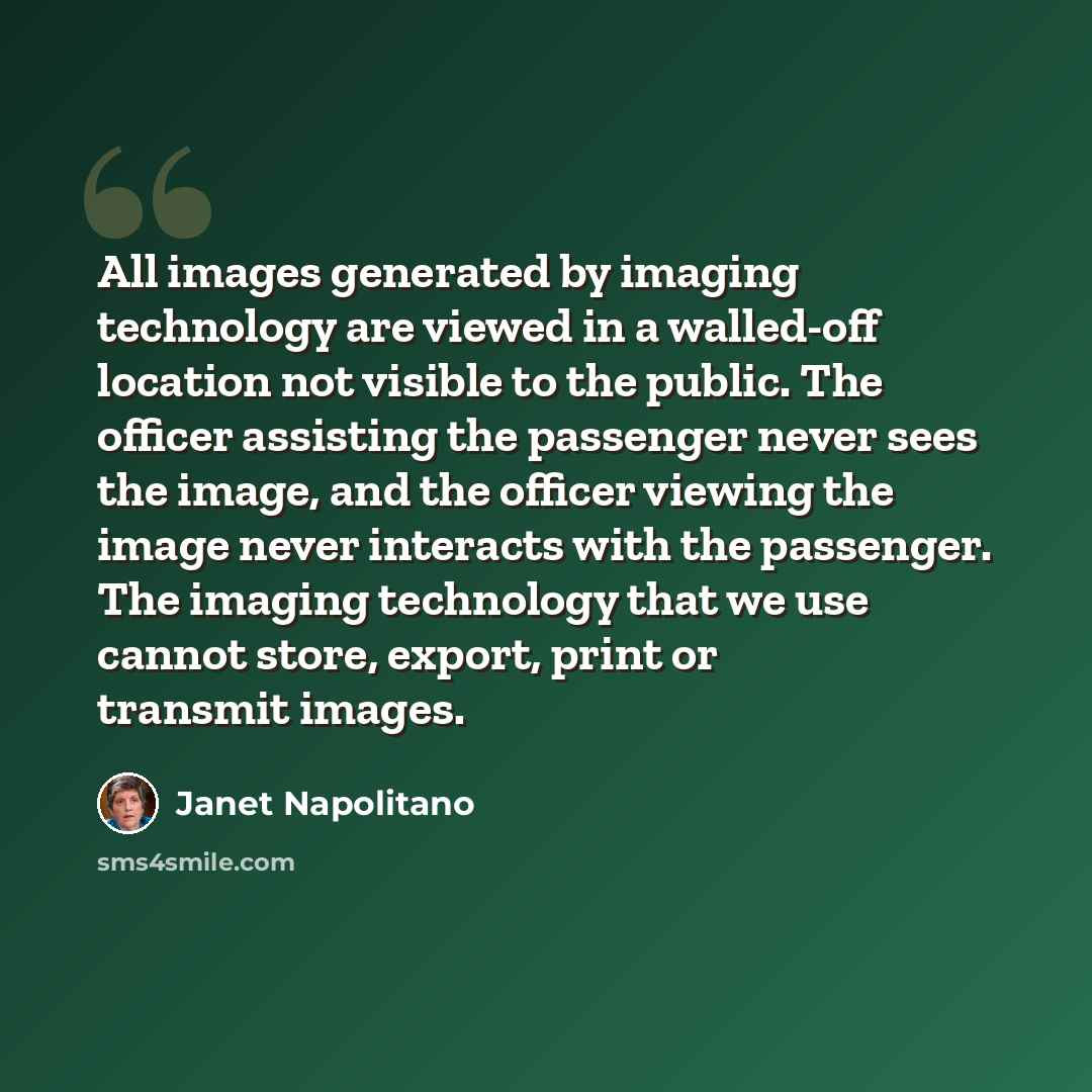 “All images generated by imaging technology are viewed in a walled-off location not visible to the public. The officer assisting the passenger never sees the image, and the officer viewing the image never interacts with the passenger. The imaging technology that we use cannot store, export, print…” quote by Janet Napolitano
