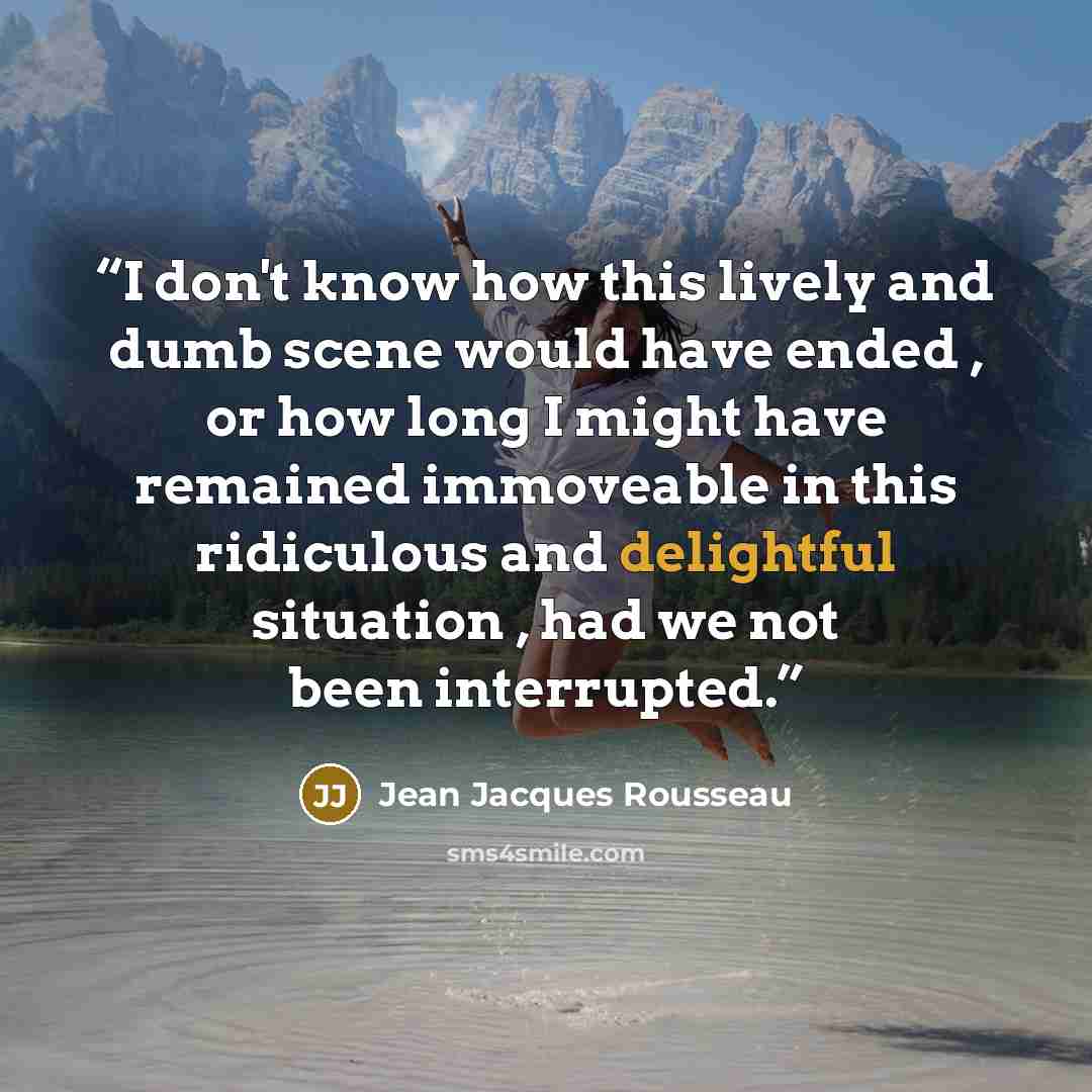 “I don't know how this lively and dumb scene would have ended , or how long I might have remained immoveable in this ridiculous and delightful situation , had we not been interrupted.” quote by Jean Jacques Rousseau