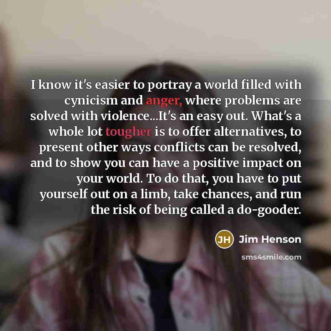 “I know it's easier to portray a world filled with cynicism and anger, where problems are solved with violence...It's an easy out. What's a whole lot tougher is to offer alternatives, to present other ways conflicts can be resolved, and to show you can have a positive impact on your world. To do…” quote by Jim Henson