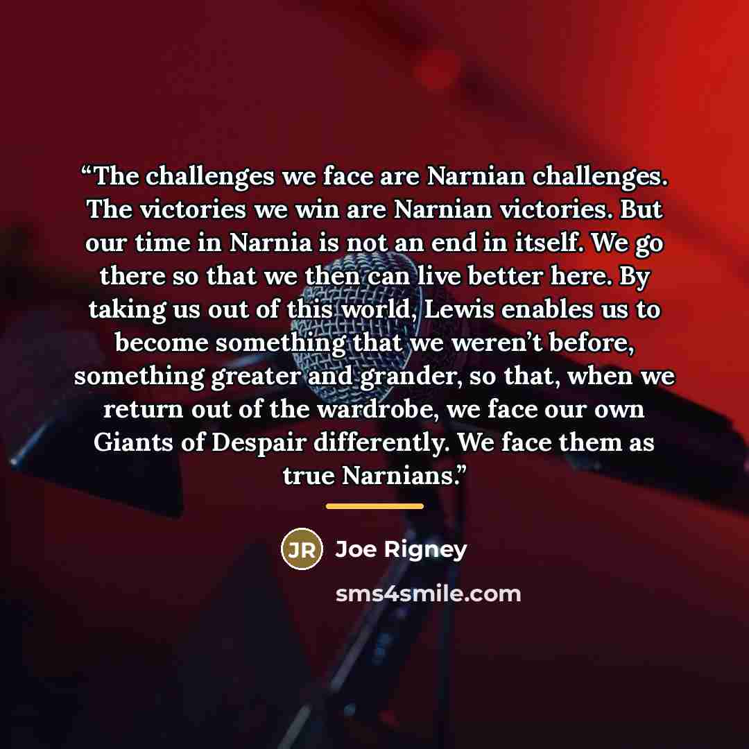“The challenges we face are Narnian challenges. The victories we win are Narnian victories. But our time in Narnia is not an end in itself. We go there so that we then can live better here. By taking us out of this world, Lewis enables us to become something that we weren’t before, something…” quote by Joe Rigney