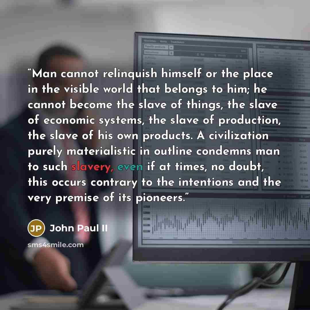 “Man cannot relinquish himself or the place in the visible world that belongs to him; he cannot become the slave of things, the slave of economic systems, the slave of production, the slave of his own products. A civilization purely materialistic in outline condemns man to such slavery, even if at…” quote by John Paul II