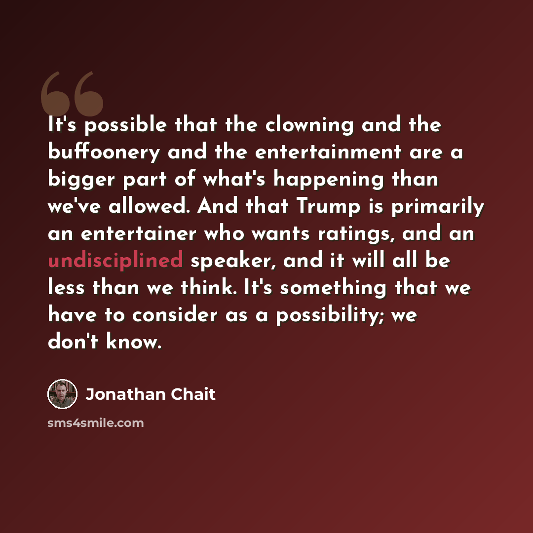“It's possible that the clowning and the buffoonery and the entertainment are a bigger part of what's happening than we've allowed. And that Trump is primarily an entertainer who wants ratings, and an undisciplined speaker, and it will all be less than we think. It's something that we have to…” quote by Jonathan Chait