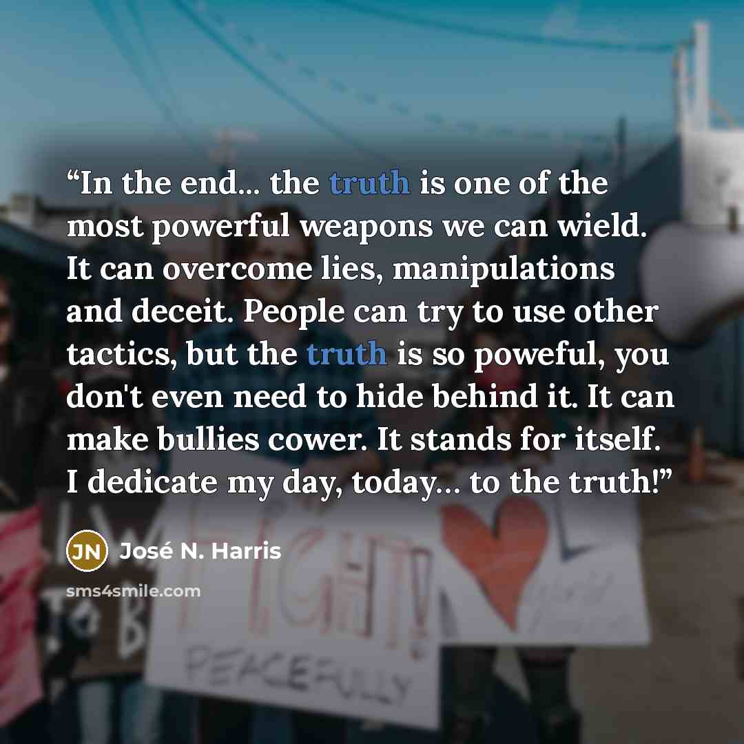 “In the end... the truth is one of the most powerful weapons we can wield. It can overcome lies, manipulations and deceit. People can try to use other tactics, but the truth is so poweful, you don't even need to hide behind it. It can make bullies cower. It stands for itself. I dedicate my day…” quote by José N. Harris