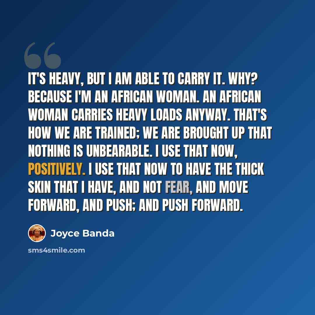 “It's heavy, but I am able to carry it. Why? Because I'm an African woman. An African woman carries heavy loads anyway. That's how we are trained; we are brought up that nothing is unbearable. I use that now, positively. I use that now to have the thick skin that I have, and not fear, and move…” quote by Joyce Banda
