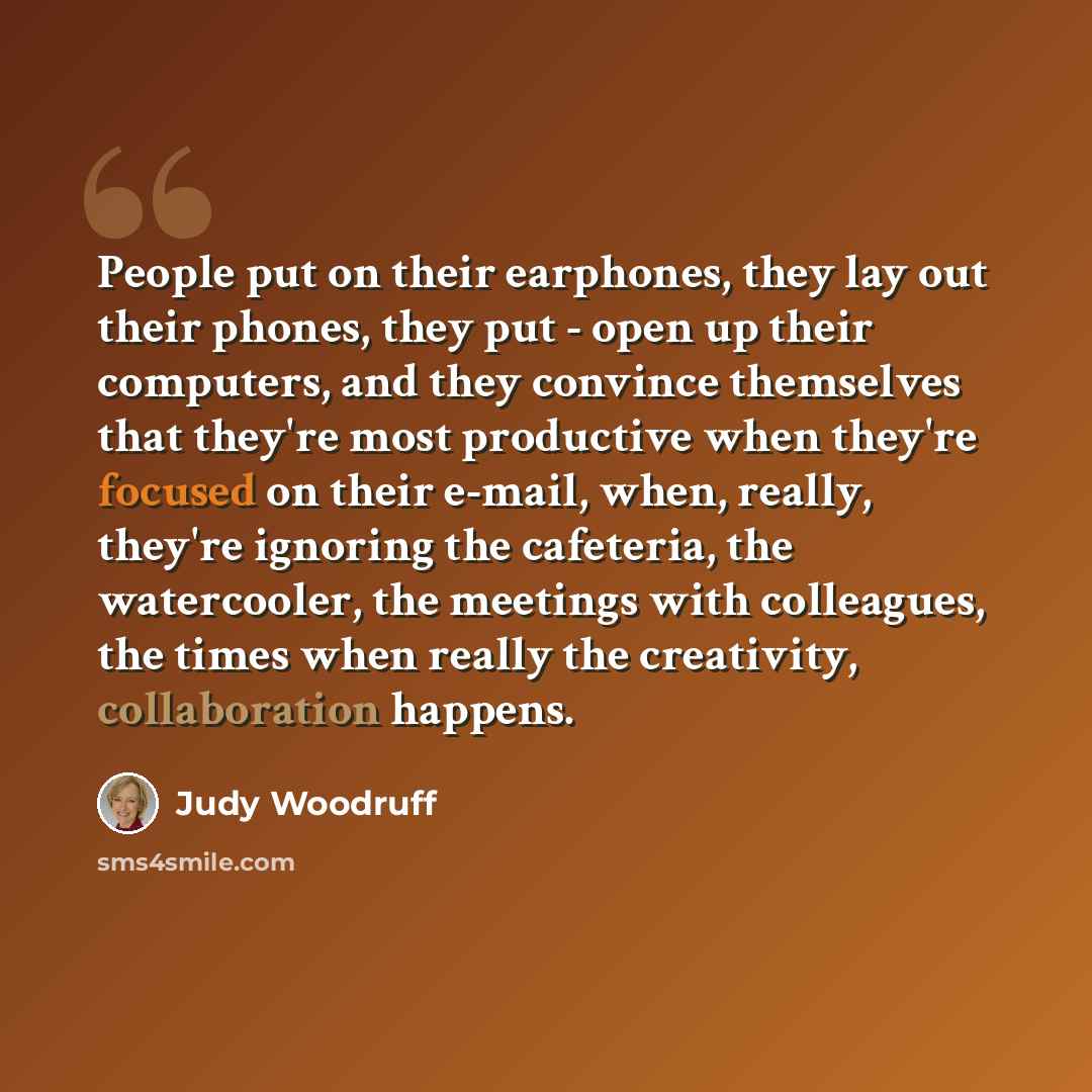 “People put on their earphones, they lay out their phones, they put - open up their computers, and they convince themselves that they're most productive when they're focused on their e-mail, when, really, they're ignoring the cafeteria, the watercooler, the meetings with colleagues, the times when…” quote by Judy Woodruff