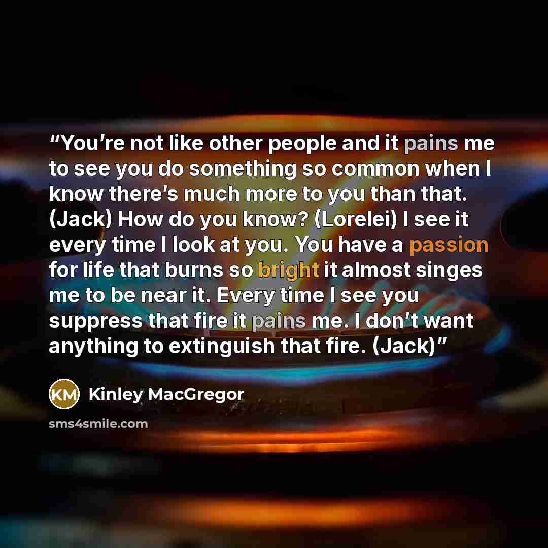 “You’re not like other people and it pains me to see you do something so common when I know there’s much more to you than that. (Jack) How do you know? (Lorelei) I see it every time I look at you. You have a passion for life that burns so bright it almost singes me to be near it. Every time I see…” quote by Kinley MacGregor