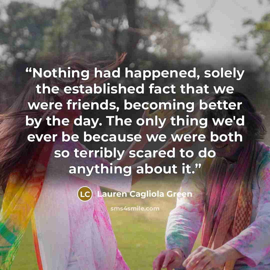 “Nothing had happened, solely the established fact that we were friends, becoming better by the day. The only thing we'd ever be because we were both so terribly scared to do anything about it.” quote by Lauren Cagliola Green