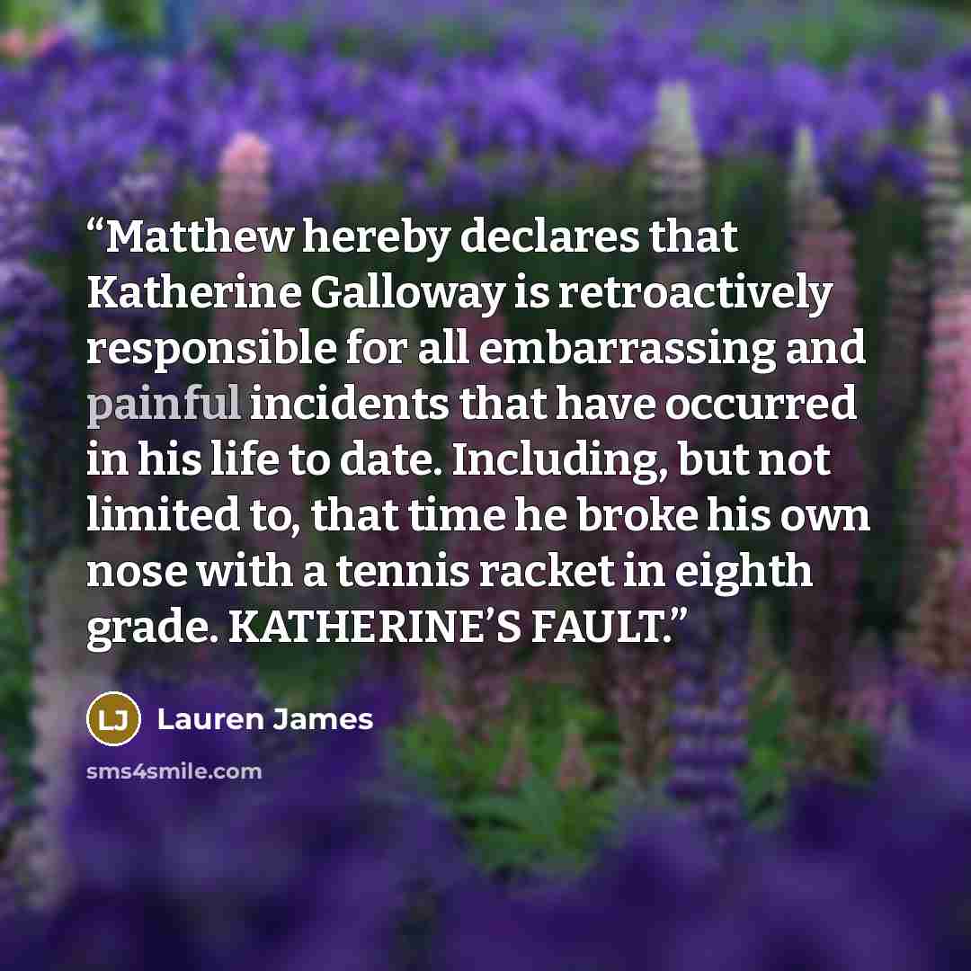 “Matthew hereby declares that Katherine Galloway is retroactively responsible for all embarrassing and painful incidents that have occurred in his life to date. Including, but not limited to, that time he broke his own nose with a tennis racket in eighth grade. KATHERINE’S FAULT.” quote by Lauren James