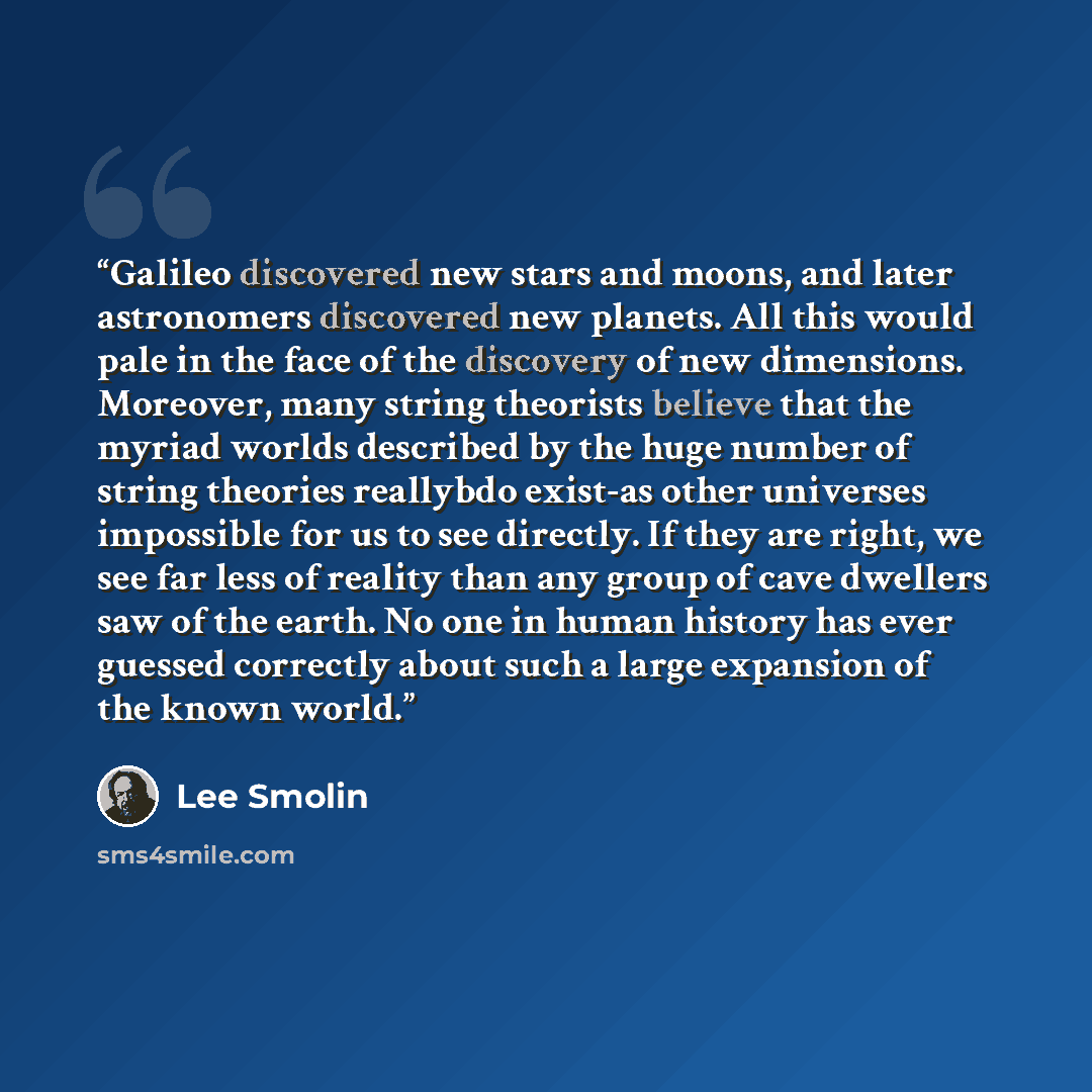 “Galileo discovered new stars and moons, and later astronomers discovered new planets. All this would pale in the face of the discovery of new dimensions. Moreover, many string theorists believe that the myriad worlds described by the huge number of string theories reallybdo exist-as other…” quote by Lee Smolin
