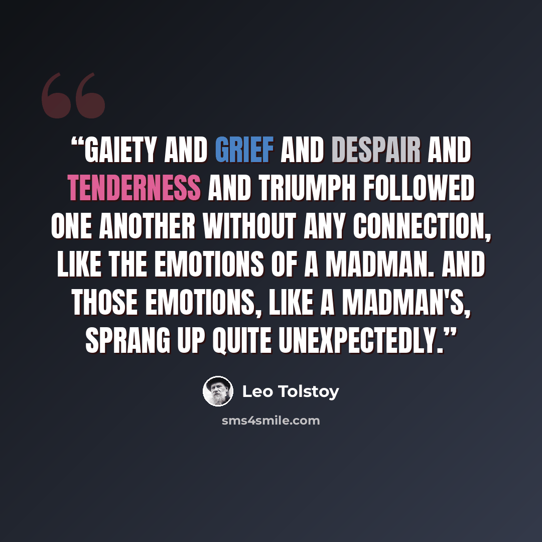 “Gaiety and grief and despair and tenderness and triumph followed one another without any connection, like the emotions of a madman. And those emotions, like a madman's, sprang up quite unexpectedly.” quote by Leo Tolstoy