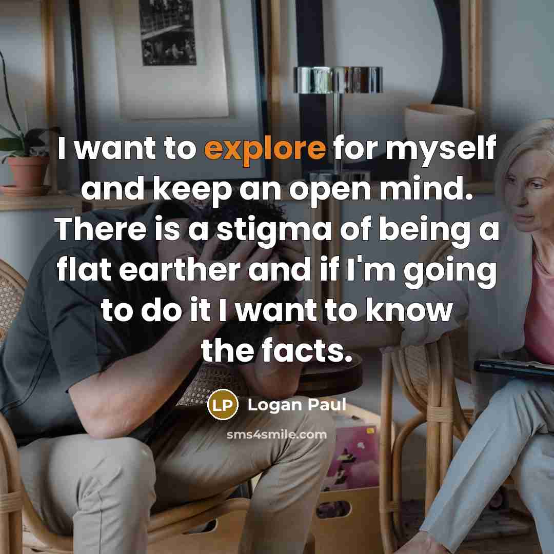 “I want to explore for myself and keep an open mind. There is a stigma of being a flat earther and if I'm going to do it I want to know the facts.” quote by Logan Paul