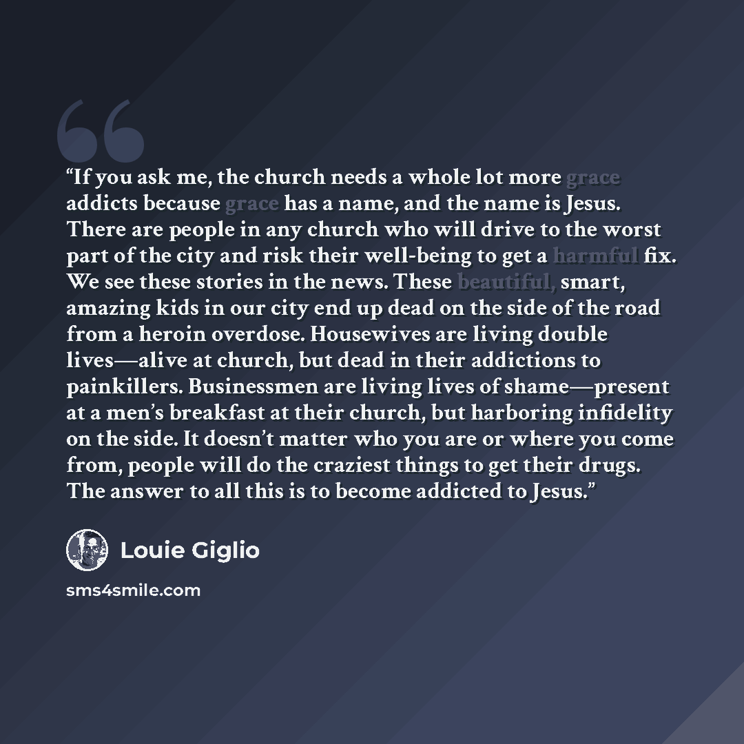 “If you ask me, the church needs a whole lot more grace addicts because grace has a name, and the name is Jesus. There are people in any church who will drive to the worst part of the city and risk their well-being to get a harmful fix. We see these stories in the news. These beautiful, smart…” quote by Louie Giglio