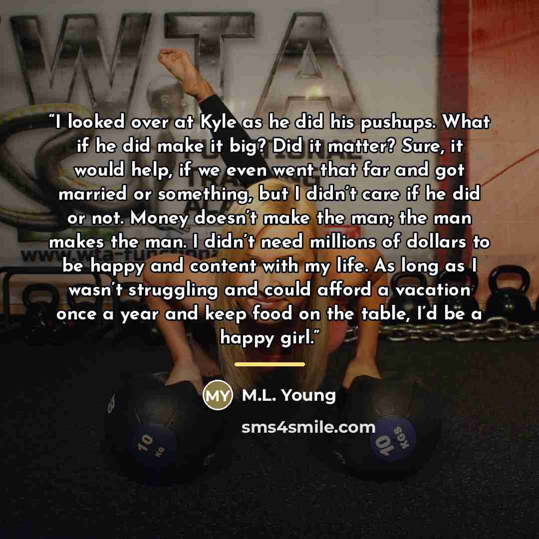 “I looked over at Kyle as he did his pushups. What if he did make it big? Did it matter? Sure, it would help, if we even went that far and got married or something, but I didn’t care if he did or not. Money doesn’t make the man; the man makes the man. I didn’t need millions of dollars to be happy…” quote by M.L. Young
