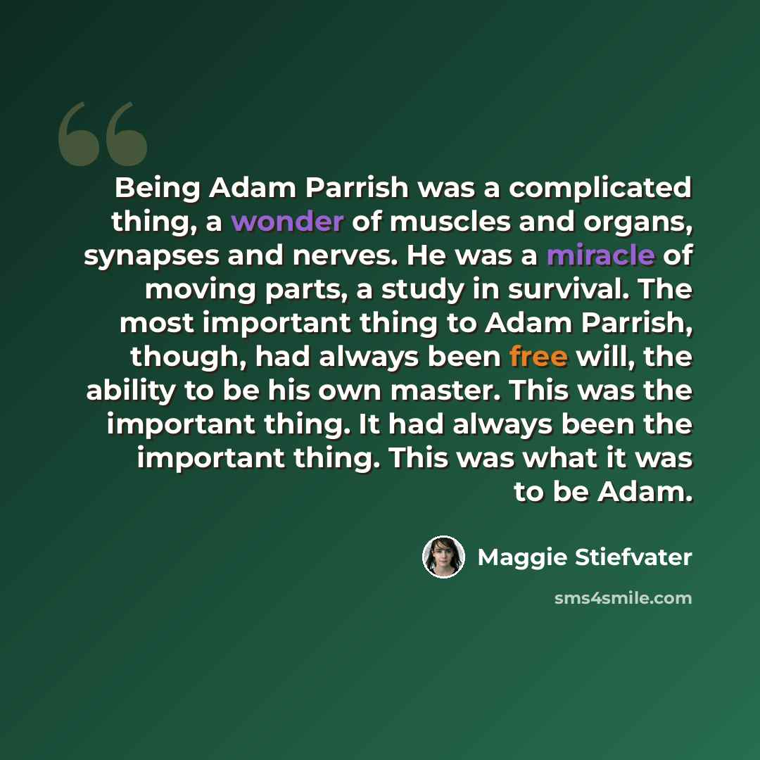 “Being Adam Parrish was a complicated thing, a wonder of muscles and organs, synapses and nerves. He was a miracle of moving parts, a study in survival. The most important thing to Adam Parrish, though, had always been free will, the ability to be his own master. This was the important thing. It…” quote by Maggie Stiefvater