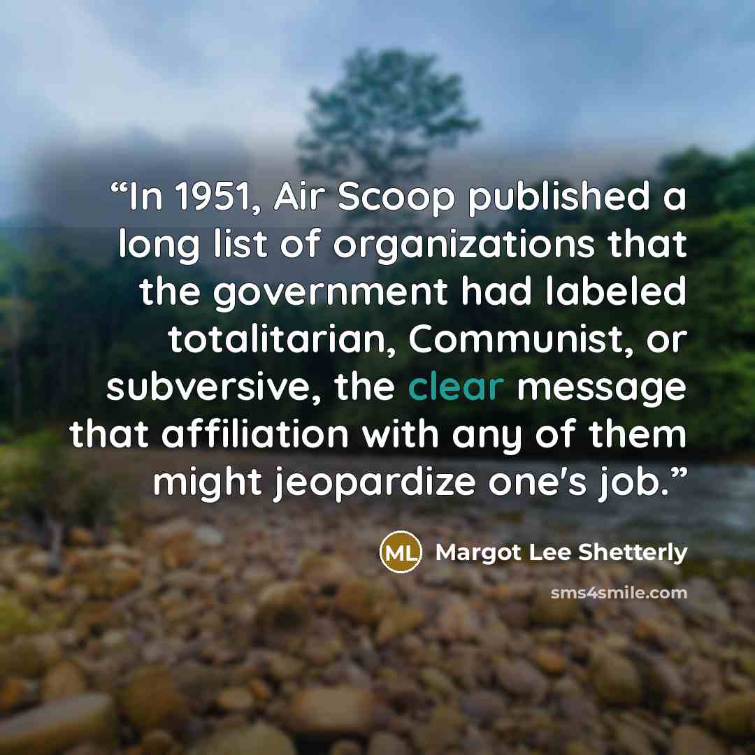 “In 1951, Air Scoop published a long list of organizations that the government had labeled totalitarian, Communist, or subversive, the clear message that affiliation with any of them might jeopardize one's job.” quote by Margot Lee Shetterly