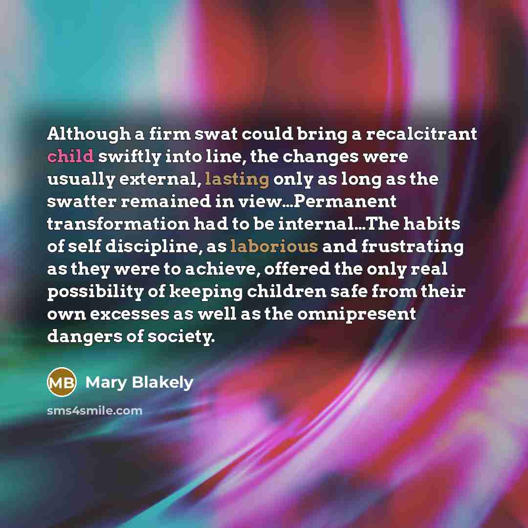 “Although a firm swat could bring a recalcitrant child swiftly into line, the changes were usually external, lasting only as long as the swatter remained in view…Permanent transformation had to be internal…The habits of self discipline, as laborious and frustrating as they were to achieve, offered…” quote by Mary Blakely