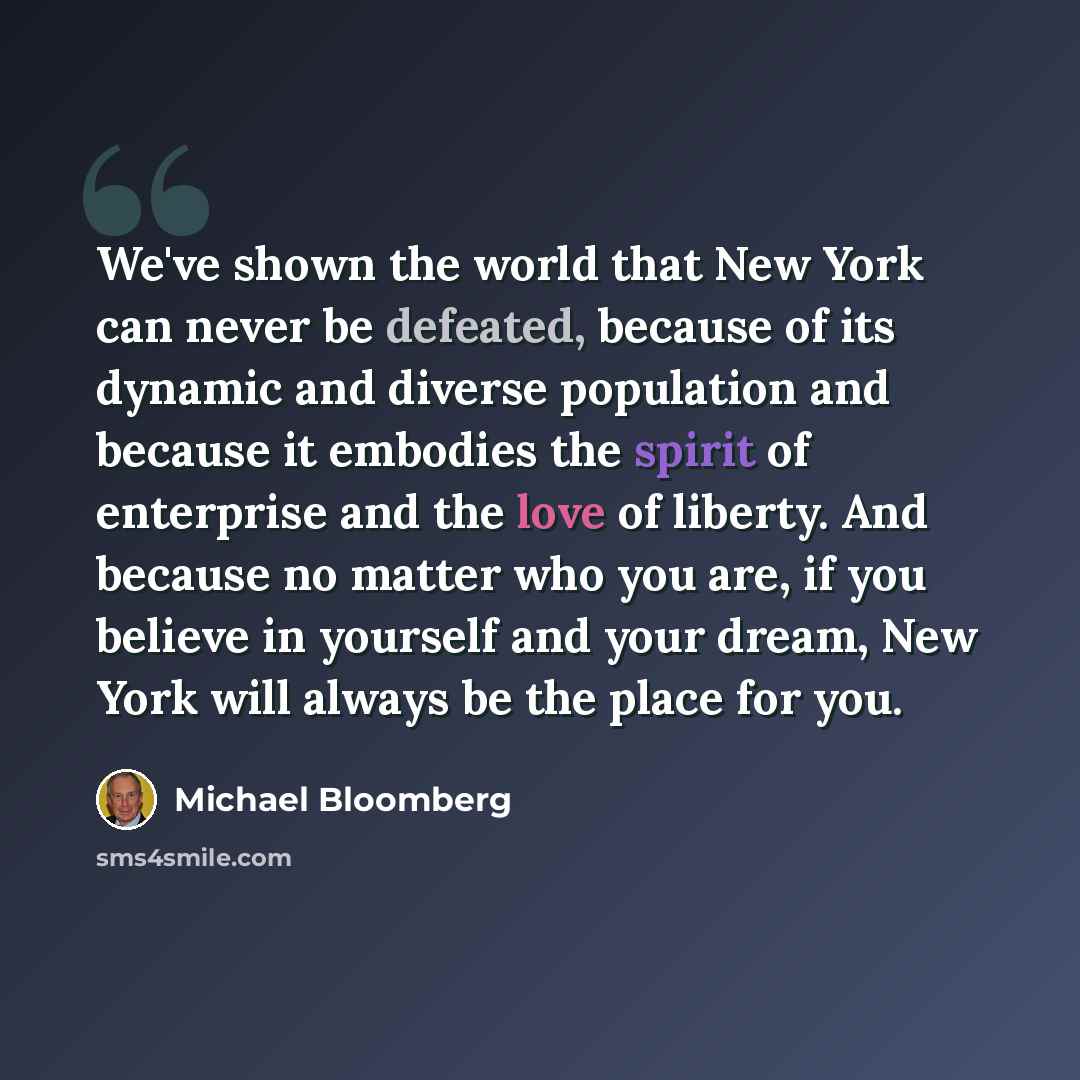 “We've shown the world that New York can never be defeated, because of its dynamic and diverse population and because it embodies the spirit of enterprise and the love of liberty. And because no matter who you are, if you believe in yourself and your dream, New York will always be the place for you.” quote by Michael Bloomberg