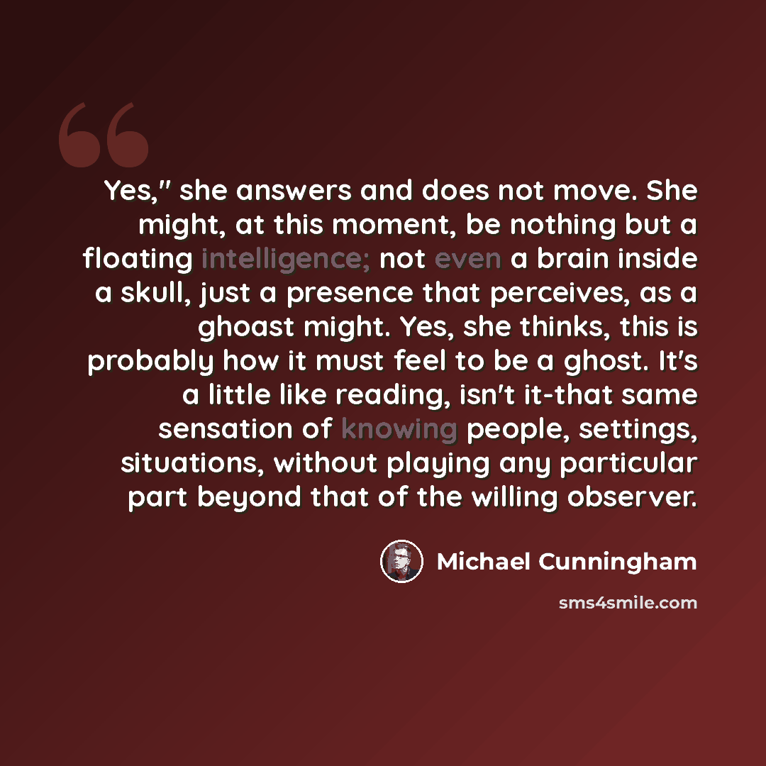 “Yes," she answers and does not move. She might, at this moment, be nothing but a floating intelligence; not even a brain inside a skull, just a presence that perceives, as a ghoast might. Yes, she thinks, this is probably how it must feel to be a ghost. It's a little like reading, isn't it-that…” quote by Michael Cunningham