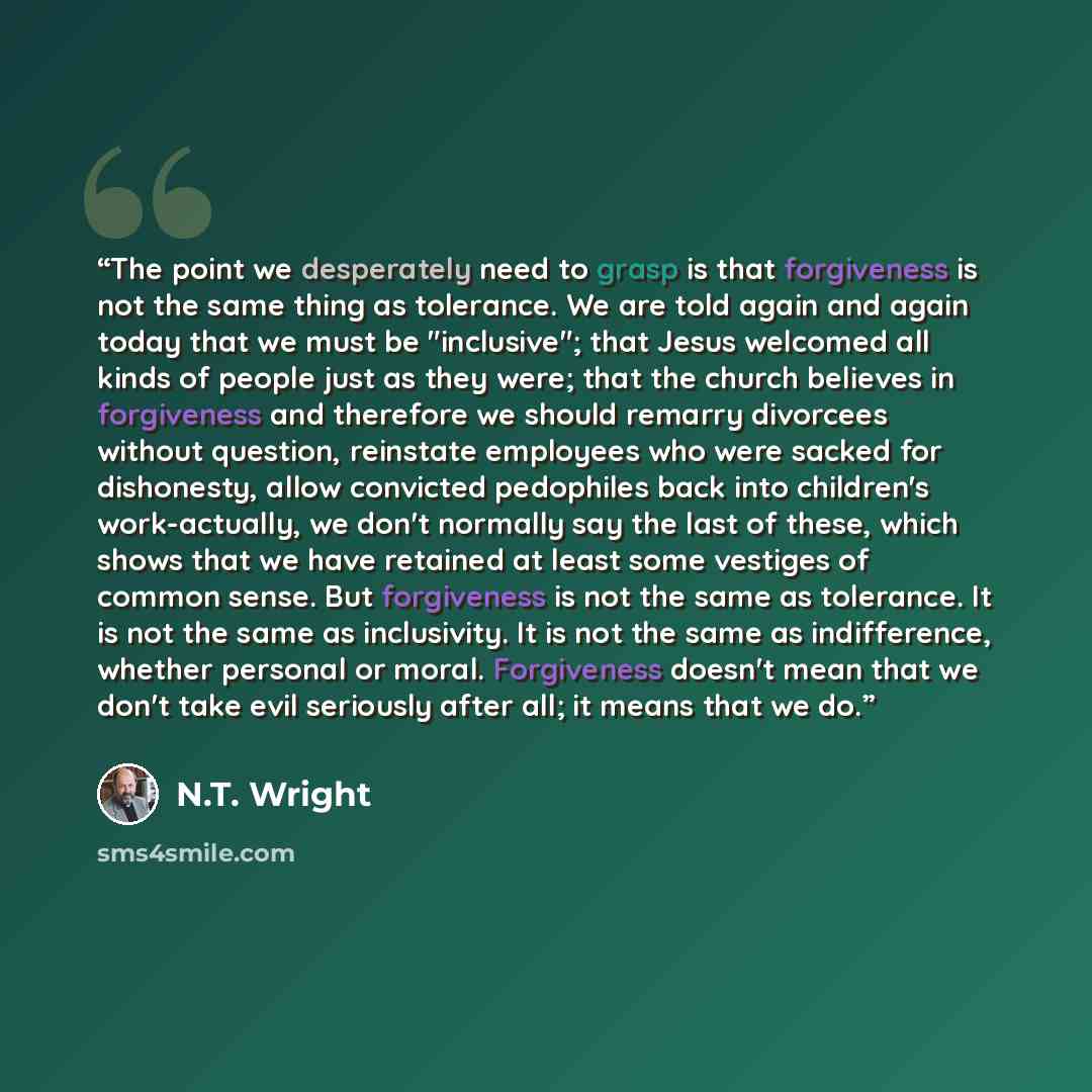 “The point we desperately need to grasp is that forgiveness is not the same thing as tolerance. We are told again and again today that we must be "inclusive"; that Jesus welcomed all kinds of people just as they were; that the church believes in forgiveness and therefore we should remarry divorcees…” quote by N.T. Wright