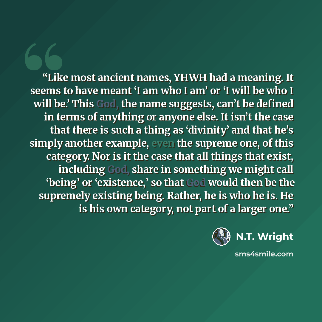 “Like most ancient names, YHWH had a meaning. It seems to have meant ‘I am who I am’ or ‘I will be who I will be.’ This God, the name suggests, can’t be defined in terms of anything or anyone else. It isn’t the case that there is such a thing as ‘divinity’ and that he’s simply another example, even…” quote by N.T. Wright