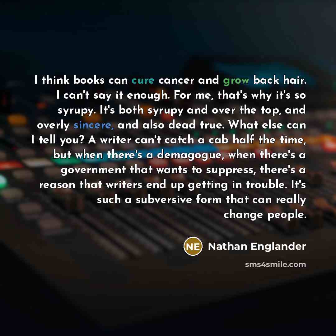 “I think books can cure cancer and grow back hair. I can't say it enough. For me, that's why it's so syrupy. It's both syrupy and over the top, and overly sincere, and also dead true. What else can I tell you? A writer can't catch a cab half the time, but when there's a demagogue, when there's a…” quote by Nathan Englander