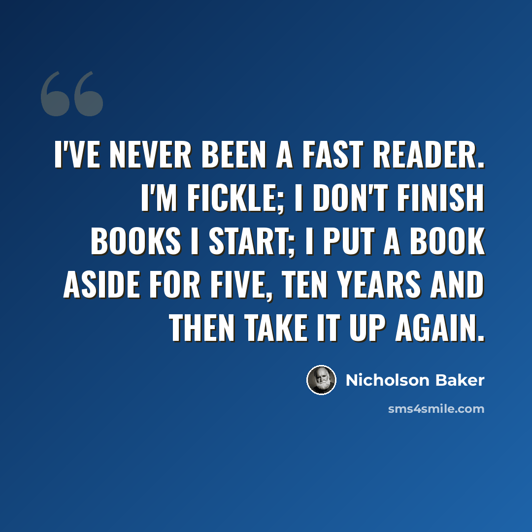 “I've never been a fast reader. I'm fickle; I don't finish books I start; I put a book aside for five, ten years and then take it up again.” quote by Nicholson Baker