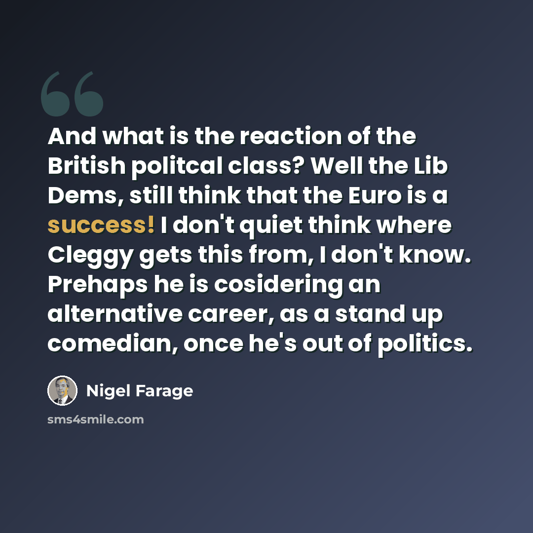 “And what is the reaction of the British politcal class? Well the Lib Dems, still think that the Euro is a success! I don't quiet think where Cleggy gets this from, I don't know. Prehaps he is cosidering an alternative career, as a stand up comedian, once he's out of politics.” quote by Nigel Farage