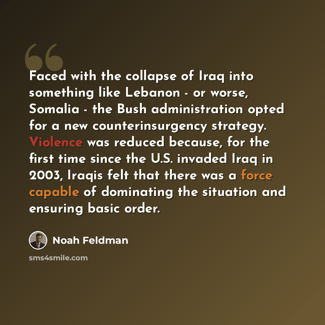 “Faced with the collapse of Iraq into something like Lebanon - or worse, Somalia - the Bush administration opted for a new counterinsurgency strategy. Violence was reduced because, for the first time since the U.S. invaded Iraq in 2003, Iraqis felt that there was a force capable of dominating the…” quote by Noah Feldman