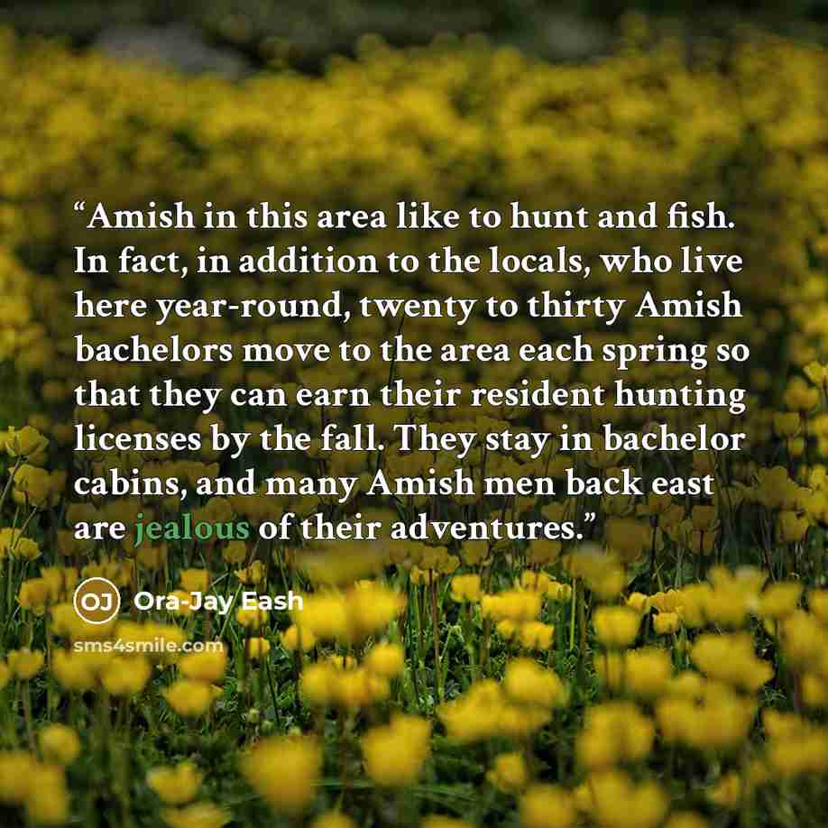 “Amish in this area like to hunt and fish. In fact, in addition to the locals, who live here year-round, twenty to thirty Amish bachelors move to the area each spring so that they can earn their resident hunting licenses by the fall. They stay in bachelor cabins, and many Amish men back east are…” quote by Ora-Jay Eash
