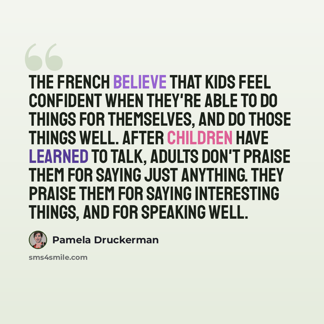“The French believe that kids feel confident when they're able to do things for themselves, and do those things well. After children have learned to talk, adults don't praise them for saying just anything. They praise them for saying interesting things, and for speaking well.” quote by Pamela Druckerman