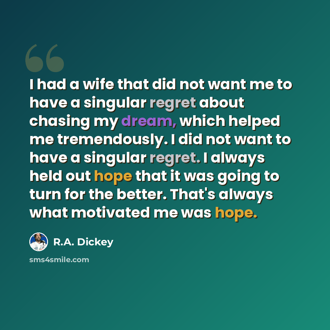 “I had a wife that did not want me to have a singular regret about chasing my dream, which helped me tremendously. I did not want to have a singular regret. I always held out hope that it was going to turn for the better. That's always what motivated me was hope.” quote by R.A. Dickey