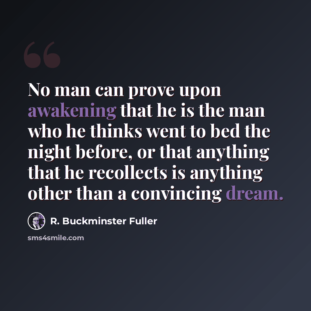 “No man can prove upon awakening that he is the man who he thinks went to bed the night before, or that anything that he recollects is anything other than a convincing dream.” quote by R. Buckminster Fuller