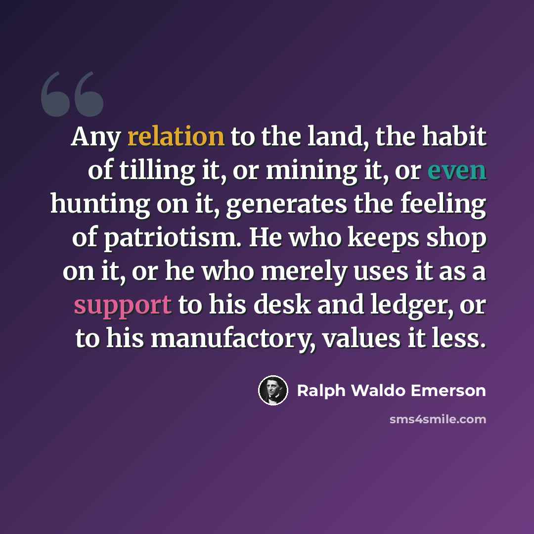 “Any relation to the land, the habit of tilling it, or mining it, or even hunting on it, generates the feeling of patriotism. He who keeps shop on it, or he who merely uses it as a support to his desk and ledger, or to his manufactory, values it less.” quote by Ralph Waldo Emerson