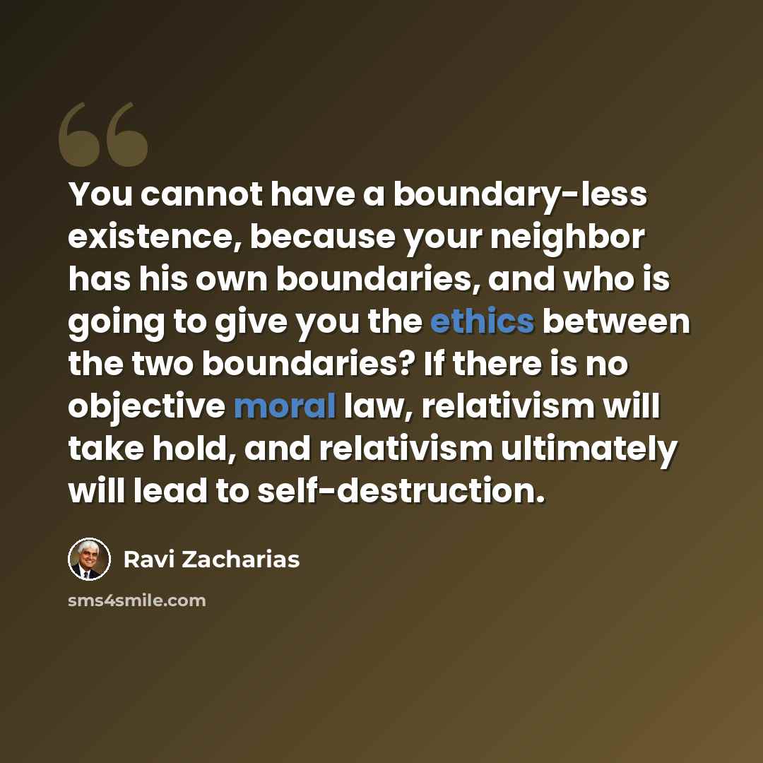 “You cannot have a boundary-less existence, because your neighbor has his own boundaries, and who is going to give you the ethics between the two boundaries? If there is no objective moral law, relativism will take hold, and relativism ultimately will lead to self-destruction.” quote by Ravi Zacharias