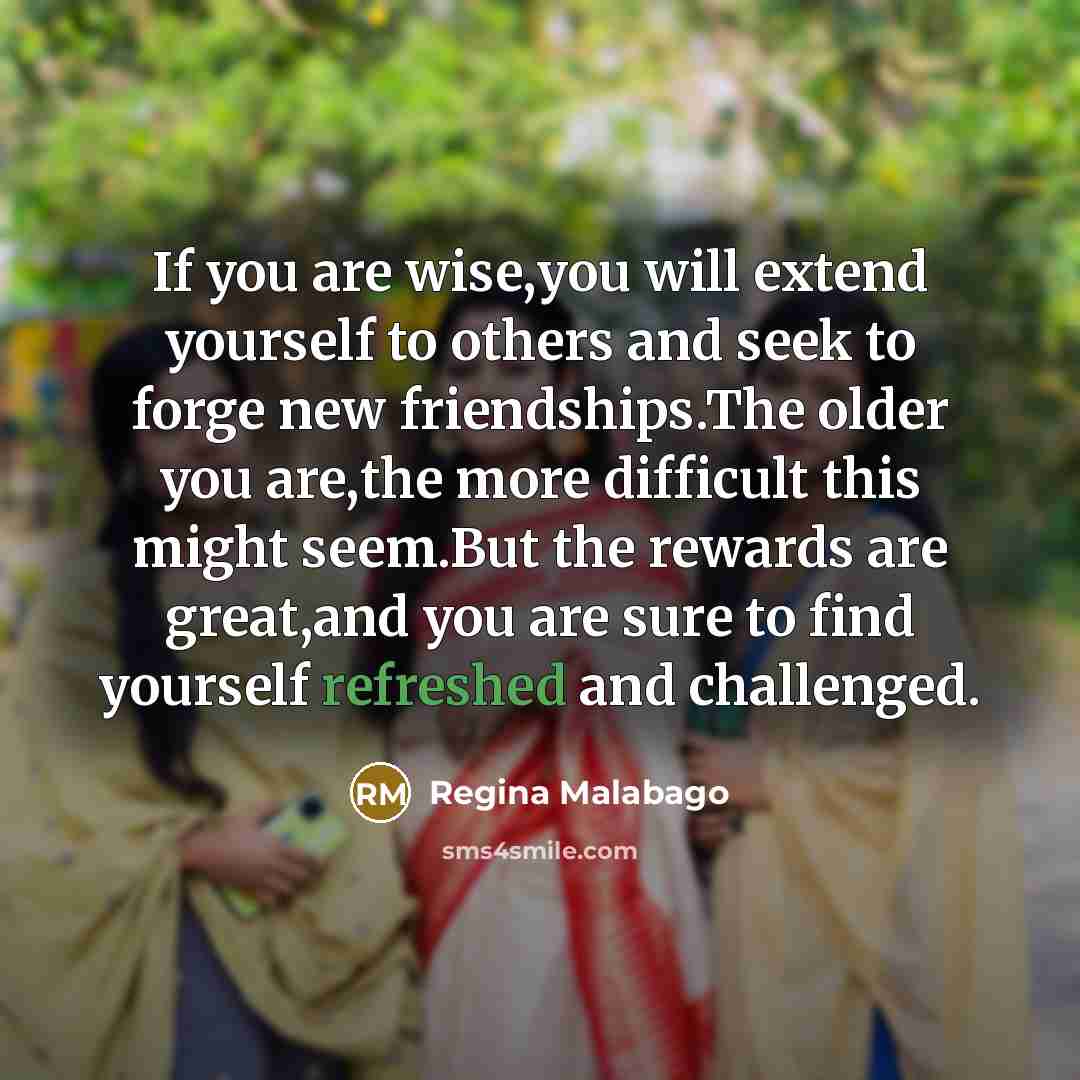 “If you are wise,you will extend yourself to others and seek to forge new friendships.The older you are,the more difficult this might seem.But the rewards are great,and you are sure to find yourself refreshed and challenged.” quote by Regina Malabago