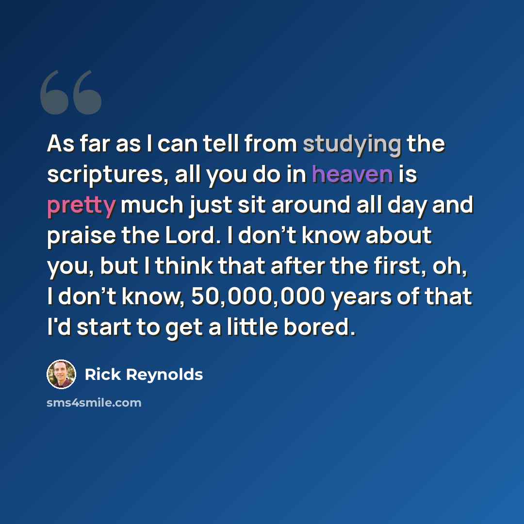 “As far as I can tell from studying the scriptures, all you do in heaven is pretty much just sit around all day and praise the Lord. I don't know about you, but I think that after the first, oh, I don't know, 50,000,000 years of that I'd start to get a little bored.” quote by Rick Reynolds
