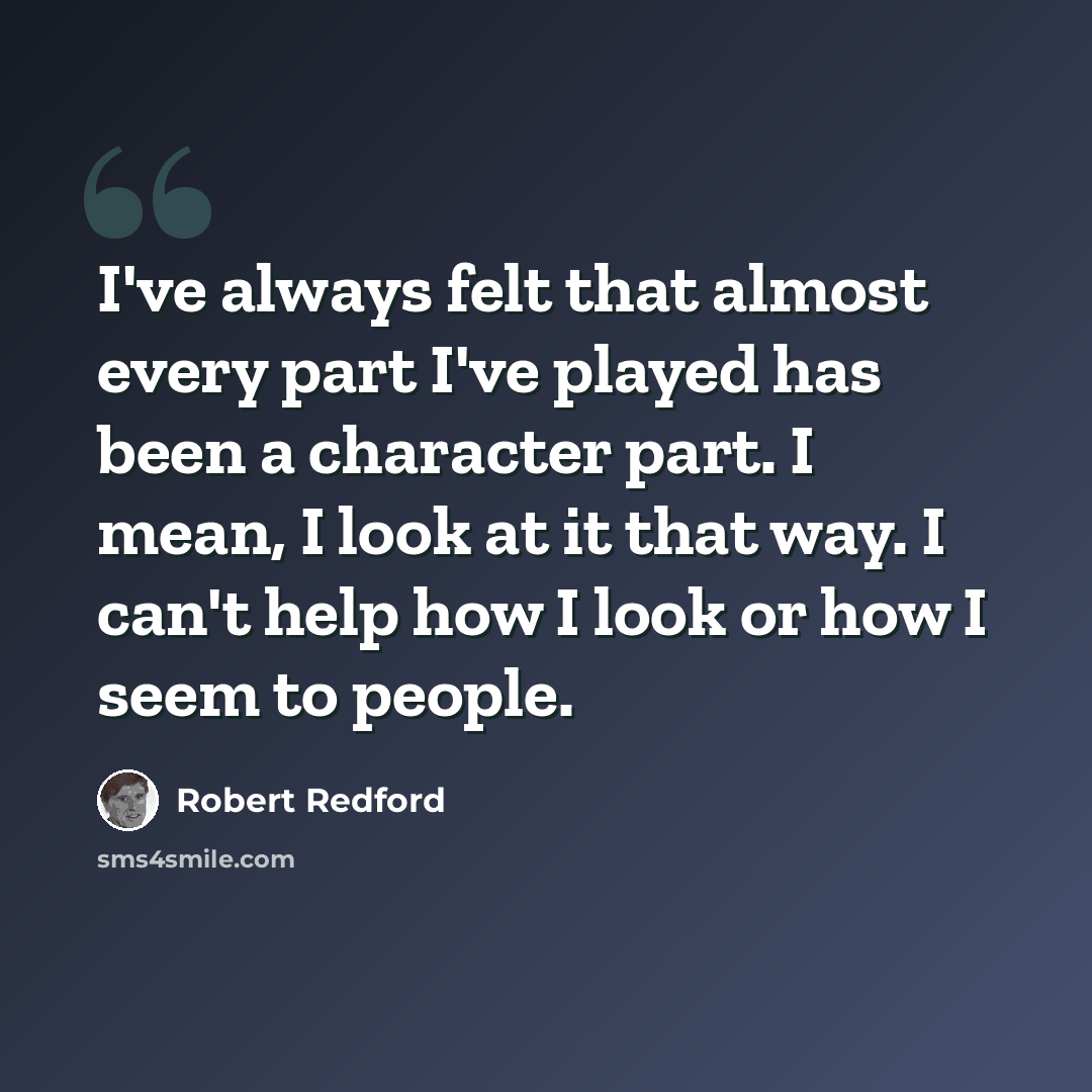 “I've always felt that almost every part I've played has been a character part. I mean, I look at it that way. I can't help how I look or how I seem to people.” quote by Robert Redford