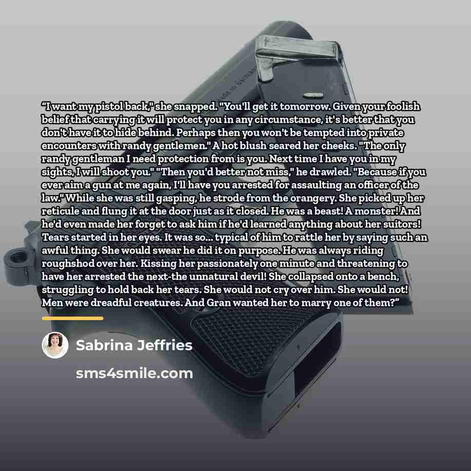 “I want my pistol back," she snapped. "You'll get it tomorrow. Given your foolish belief that carrying it will protect you in any circumstance, it's better that you don't have it to hide behind. Perhaps then you won't be tempted into private encounters with randy gentlemen." A hot blush seared her…” quote by Sabrina Jeffries