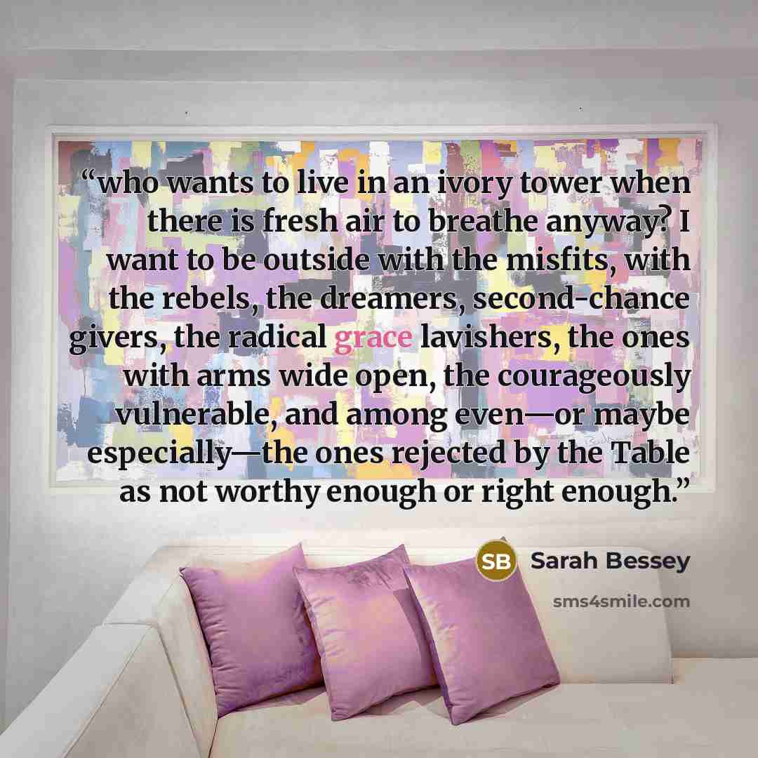 “who wants to live in an ivory tower when there is fresh air to breathe anyway? I want to be outside with the misfits, with the rebels, the dreamers, second-chance givers, the radical grace lavishers, the ones with arms wide open, the courageously vulnerable, and among even—or maybe especially—the…” quote by Sarah Bessey