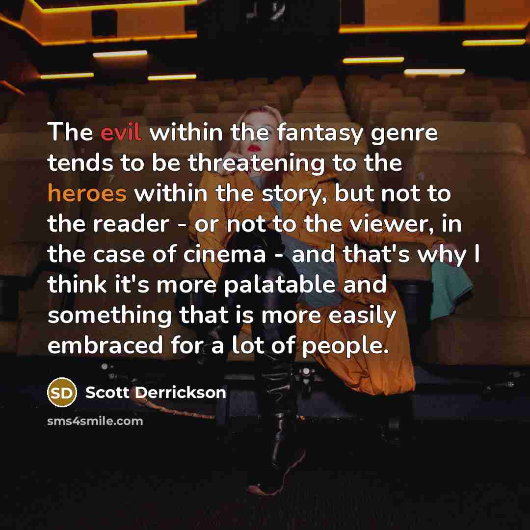 “The evil within the fantasy genre tends to be threatening to the heroes within the story, but not to the reader - or not to the viewer, in the case of cinema - and that's why I think it's more palatable and something that is more easily embraced for a lot of people.” quote by Scott Derrickson