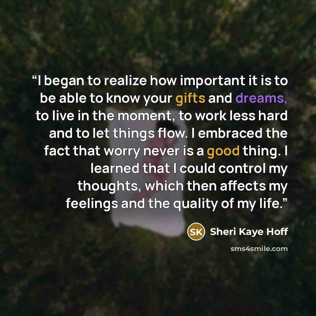 “I began to realize how important it is to be able to know your gifts and dreams, to live in the moment, to work less hard and to let things flow. I embraced the fact that worry never is a good thing. I learned that I could control my thoughts, which then affects my feelings and the quality of my…” quote by Sheri Kaye Hoff